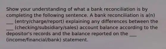 Show your understanding of what a bank reconciliation is by completing the following sentence. A bank reconciliation is a(n) ___ (entry/charge/report) explaining any differences between the ___ (checking/subsidiary/sales) account balance according to the depositor's records and the balance reported on the ___ (income/financial/bank) statement.