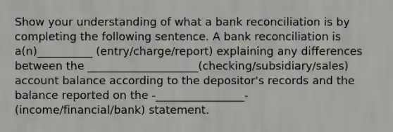 Show your understanding of what a bank reconciliation is by completing the following sentence. A bank reconciliation is a(n)__________ (entry/charge/report) explaining any differences between the ____________________(checking/subsidiary/sales) account balance according to the depositor's records and the balance reported on the -________________-(income/financial/bank) statement.