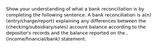 Show your understanding of what a bank reconciliation is by completing the following sentence. A bank reconciliation is a(n) (entry/charge/report) explaining any differences between the (checking/subsidiary/sales) account balance according to the depositor's records and the balance reported on the , (income/financial/bank) statement.