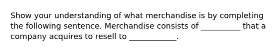 Show your understanding of what merchandise is by completing the following sentence. Merchandise consists of __________ that a company acquires to resell to ____________.