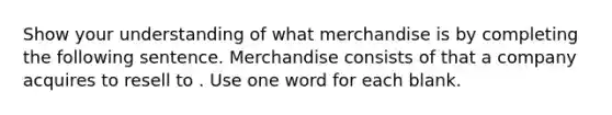 Show your understanding of what merchandise is by completing the following sentence. Merchandise consists of that a company acquires to resell to . Use one word for each blank.