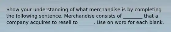 Show your understanding of what merchandise is by completing the following sentence. Merchandise consists of ________ that a company acquires to resell to ______. Use on word for each blank.