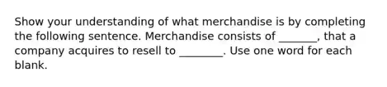 Show your understanding of what merchandise is by completing the following sentence. Merchandise consists of _______, that a company acquires to resell to ________. Use one word for each blank.