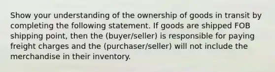 Show your understanding of the ownership of goods in transit by completing the following statement. If goods are shipped FOB shipping point, then the (buyer/seller) is responsible for paying freight charges and the (purchaser/seller) will not include the merchandise in their inventory.