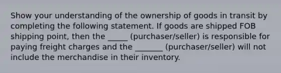 Show your understanding of the ownership of goods in transit by completing the following statement. If goods are shipped FOB shipping point, then the _____ (purchaser/seller) is responsible for paying freight charges and the _______ (purchaser/seller) will not include the merchandise in their inventory.