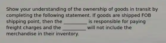 Show your understanding of the ownership of goods in transit by completing the following statement. If goods are shipped FOB shipping point, then the __________ is responsible for paying freight charges and the __________ will not include the merchandise in their inventory.