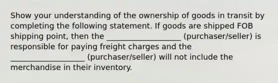 Show your understanding of the ownership of goods in transit by completing the following statement. If goods are shipped FOB shipping point, then the ___________________ (purchaser/seller) is responsible for paying freight charges and the ___________________ (purchaser/seller) will not include the merchandise in their inventory.