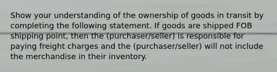 Show your understanding of the ownership of goods in transit by completing the following statement. If goods are shipped FOB shipping point, then the (purchaser/seller) is responsible for paying freight charges and the (purchaser/seller) will not include the merchandise in their inventory.