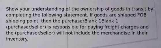 Show your understanding of the ownership of goods in transit by completing the following statement. If goods are shipped FOB shipping point, then the purchaserBlank 1Blank 1 (purchaser/seller) is responsible for paying freight charges and the (purchaser/seller) will not include the merchandise in their inventory.