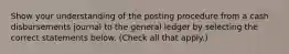 Show your understanding of the posting procedure from a cash disbursements journal to the general ledger by selecting the correct statements below. (Check all that apply.)