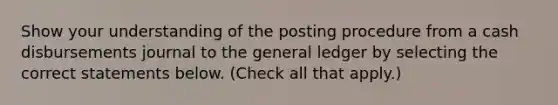 Show your understanding of the posting procedure from a cash disbursements journal to <a href='https://www.questionai.com/knowledge/kdxbifuCZE-the-general-ledger' class='anchor-knowledge'>the general ledger</a> by selecting the correct statements below. (Check all that apply.)