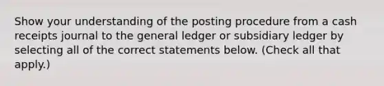 Show your understanding of the posting procedure from a cash receipts journal to <a href='https://www.questionai.com/knowledge/kdxbifuCZE-the-general-ledger' class='anchor-knowledge'>the general ledger</a> or subsidiary ledger by selecting all of the correct statements below. (Check all that apply.)