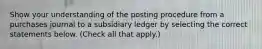 Show your understanding of the posting procedure from a purchases journal to a subsidiary ledger by selecting the correct statements below. (Check all that apply.)