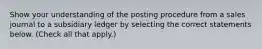 Show your understanding of the posting procedure from a sales journal to a subsidiary ledger by selecting the correct statements below. (Check all that apply.)