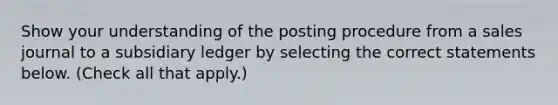 Show your understanding of the posting procedure from a sales journal to a subsidiary ledger by selecting the correct statements below. (Check all that apply.)