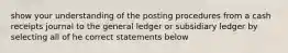 show your understanding of the posting procedures from a cash receipts journal to the general ledger or subsidiary ledger by selecting all of he correct statements below