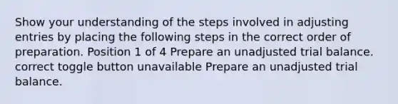 Show your understanding of the steps involved in adjusting entries by placing the following steps in the correct order of preparation. Position 1 of 4 Prepare an unadjusted trial balance. correct toggle button unavailable Prepare an unadjusted trial balance.