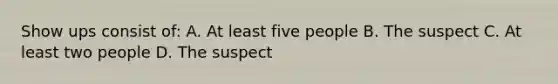 Show ups consist of: A. At least five people B. The suspect C. At least two people D. The suspect