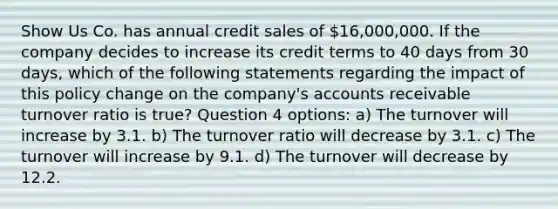 Show Us Co. has annual credit sales of 16,000,000. If the company decides to increase its credit terms to 40 days from 30 days, which of the following statements regarding the impact of this policy change on the company's accounts receivable turnover ratio is true? Question 4 options: a) The turnover will increase by 3.1. b) The turnover ratio will decrease by 3.1. c) The turnover will increase by 9.1. d) The turnover will decrease by 12.2.