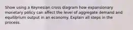 Show using a Keynesian cross diagram how expansionary monetary policy can affect the level of aggregate demand and equilibrium output in an economy. Explain all steps in the process.