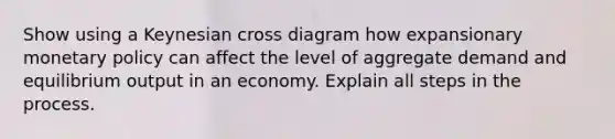 Show using a Keynesian cross diagram how expansionary monetary policy can affect the level of aggregate demand and equilibrium output in an economy. Explain all steps in the process.