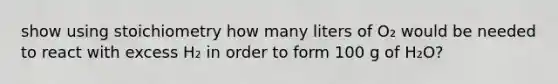 show using stoichiometry how many liters of O₂ would be needed to react with excess H₂ in order to form 100 g of H₂O?