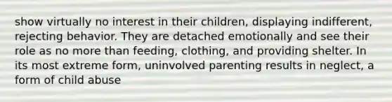 show virtually no interest in their children, displaying indifferent, rejecting behavior. They are detached emotionally and see their role as no more than feeding, clothing, and providing shelter. In its most extreme form, uninvolved parenting results in neglect, a form of child abuse