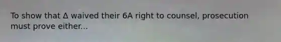 To show that Δ waived their 6A right to counsel, prosecution must prove either...