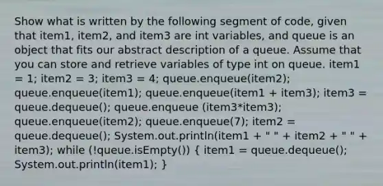 Show what is written by the following segment of code, given that item1, item2, and item3 are int variables, and queue is an object that fits our abstract description of a queue. Assume that you can store and retrieve variables of type int on queue. item1 = 1; item2 = 3; item3 = 4; queue.enqueue(item2); queue.enqueue(item1); queue.enqueue(item1 + item3); item3 = queue.dequeue(); queue.enqueue (item3*item3); queue.enqueue(item2); queue.enqueue(7); item2 = queue.dequeue(); System.out.println(item1 + " " + item2 + " " + item3); while (!queue.isEmpty()) ( item1 = queue.dequeue(); System.out.println(item1); )