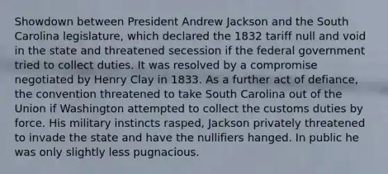 Showdown between President Andrew Jackson and the South Carolina legislature, which declared the 1832 tariff null and void in the state and threatened secession if the federal government tried to collect duties. It was resolved by a compromise negotiated by Henry Clay in 1833. As a further act of defiance, the convention threatened to take South Carolina out of the Union if Washington attempted to collect the customs duties by force. His military instincts rasped, Jackson privately threatened to invade the state and have the nullifiers hanged. In public he was only slightly less pugnacious.