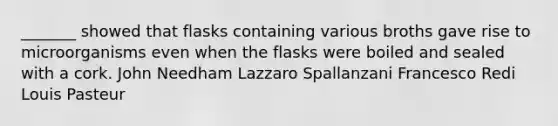 _______ showed that flasks containing various broths gave rise to microorganisms even when the flasks were boiled and sealed with a cork. John Needham Lazzaro Spallanzani Francesco Redi Louis Pasteur