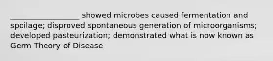 __________________ showed microbes caused fermentation and spoilage; disproved spontaneous generation of microorganisms; developed pasteurization; demonstrated what is now known as Germ Theory of Disease