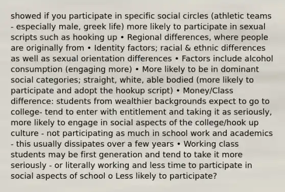 showed if you participate in specific social circles (athletic teams - especially male, greek life) more likely to participate in sexual scripts such as hooking up • Regional differences, where people are originally from • Identity factors; racial & ethnic differences as well as sexual orientation differences • Factors include alcohol consumption (engaging more) • More likely to be in dominant social categories; straight, white, able bodied (more likely to participate and adopt the hookup script) • Money/Class difference: students from wealthier backgrounds expect to go to college- tend to enter with entitlement and taking it as seriously, more likely to engage in social aspects of the college/hook up culture - not participating as much in school work and academics - this usually dissipates over a few years • Working class students may be first generation and tend to take it more seriously - or literally working and less time to participate in social aspects of school o Less likely to participate?