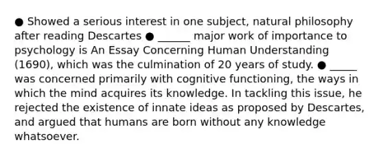 ● Showed a serious interest in one subject, natural philosophy after reading Descartes ● ______ major work of importance to psychology is An Essay Concerning Human Understanding (1690), which was the culmination of 20 years of study. ● _____ was concerned primarily with cognitive functioning, the ways in which the mind acquires its knowledge. In tackling this issue, he rejected the existence of innate ideas as proposed by Descartes, and argued that humans are born without any knowledge whatsoever.