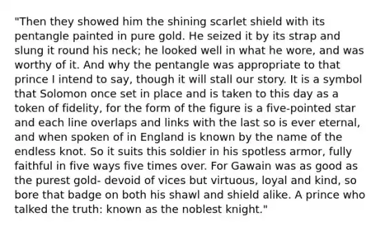 "Then they showed him the shining scarlet shield with its pentangle painted in pure gold. He seized it by its strap and slung it round his neck; he looked well in what he wore, and was worthy of it. And why the pentangle was appropriate to that prince I intend to say, though it will stall our story. It is a symbol that Solomon once set in place and is taken to this day as a token of fidelity, for the form of the figure is a five-pointed star and each line overlaps and links with the last so is ever eternal, and when spoken of in England is known by the name of the endless knot. So it suits this soldier in his spotless armor, fully faithful in five ways five times over. For Gawain was as good as the purest gold- devoid of vices but virtuous, loyal and kind, so bore that badge on both his shawl and shield alike. A prince who talked the truth: known as the noblest knight."