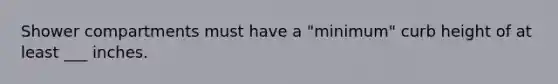 Shower compartments must have a "minimum" curb height of at least ___ inches.