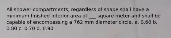 All shower compartments, regardless of shape shall have a minimum finished interior area of ___ square meter and shall be capable of encompassing a 762 mm diameter circle. a. 0.60 b. 0.80 c. 0.70 d. 0.90