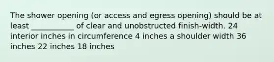 The shower opening (or access and egress opening) should be at least ___________ of clear and unobstructed finish-width. 24 interior inches in circumference 4 inches a shoulder width 36 inches 22 inches 18 inches