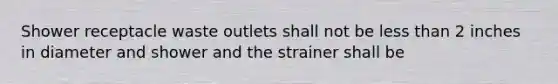 Shower receptacle waste outlets shall not be less than 2 inches in diameter and shower and the strainer shall be