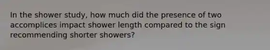 In the shower study, how much did the presence of two accomplices impact shower length compared to the sign recommending shorter showers?