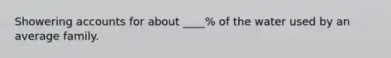 Showering accounts for about ____% of the water used by an average family.