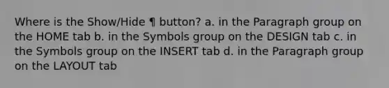 Where is the Show/Hide ¶ button? a. in the Paragraph group on the HOME tab b. in the Symbols group on the DESIGN tab c. in the Symbols group on the INSERT tab d. in the Paragraph group on the LAYOUT tab