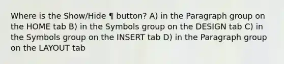 Where is the Show/Hide ¶ button? A) in the Paragraph group on the HOME tab B) in the Symbols group on the DESIGN tab C) in the Symbols group on the INSERT tab D) in the Paragraph group on the LAYOUT tab