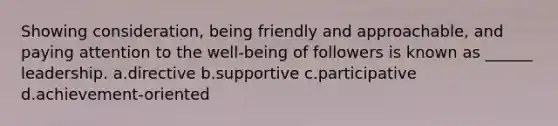 Showing consideration, being friendly and approachable, and paying attention to the well-being of followers is known as ______ leadership. a.directive b.supportive c.participative d.achievement-oriented