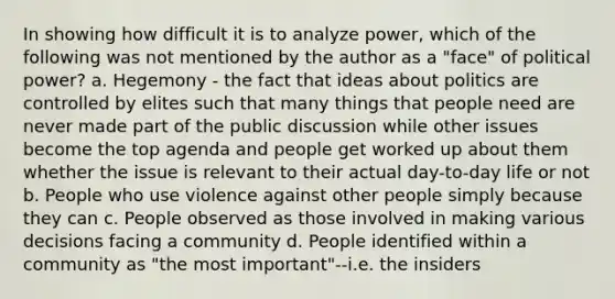 In showing how difficult it is to analyze power, which of the following was not mentioned by the author as a "face" of political power? a. Hegemony - the fact that ideas about politics are controlled by elites such that many things that people need are never made part of the public discussion while other issues become the top agenda and people get worked up about them whether the issue is relevant to their actual day-to-day life or not b. People who use violence against other people simply because they can c. People observed as those involved in making various decisions facing a community d. People identified within a community as "the most important"--i.e. the insiders