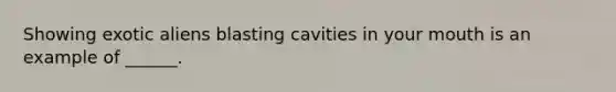 Showing exotic aliens blasting cavities in your mouth is an example of ______.