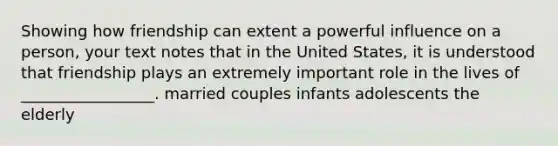 Showing how friendship can extent a powerful influence on a person, your text notes that in the United States, it is understood that friendship plays an extremely important role in the lives of _________________. married couples infants adolescents the elderly