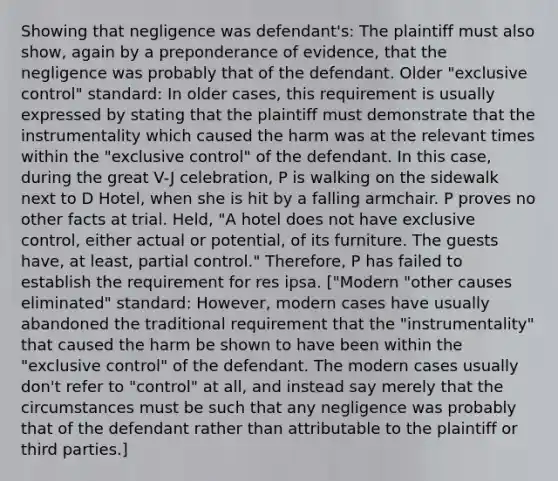 Showing that negligence was defendant's: The plaintiff must also show, again by a preponderance of evidence, that the negligence was probably that of the defendant. Older "exclusive control" standard: In older cases, this requirement is usually expressed by stating that the plaintiff must demonstrate that the instrumentality which caused the harm was at the relevant times within the "exclusive control" of the defendant. In this case, during the great V-J celebration, P is walking on the sidewalk next to D Hotel, when she is hit by a falling armchair. P proves no other facts at trial. Held, "A hotel does not have exclusive control, either actual or potential, of its furniture. The guests have, at least, partial control." Therefore, P has failed to establish the requirement for res ipsa. ["Modern "other causes eliminated" standard: However, modern cases have usually abandoned the traditional requirement that the "instrumentality" that caused the harm be shown to have been within the "exclusive control" of the defendant. The modern cases usually don't refer to "control" at all, and instead say merely that the circumstances must be such that any negligence was probably that of the defendant rather than attributable to the plaintiff or third parties.]