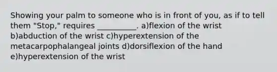 Showing your palm to someone who is in front of you, as if to tell them "Stop," requires __________. a)flexion of the wrist b)abduction of the wrist c)hyperextension of the metacarpophalangeal joints d)dorsiflexion of the hand e)hyperextension of the wrist