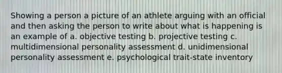 Showing a person a picture of an athlete arguing with an official and then asking the person to write about what is happening is an example of a. objective testing b. projective testing c. multidimensional personality assessment d. unidimensional personality assessment e. psychological trait-state inventory